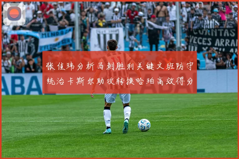张佳玮分析马刺胜利关键文班防守统治卡斯尔助攻转换哈珀高效得分