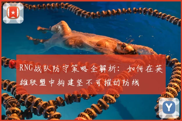 RNG战队防守策略全解析:如何在英雄联盟中构建坚不可摧的防线