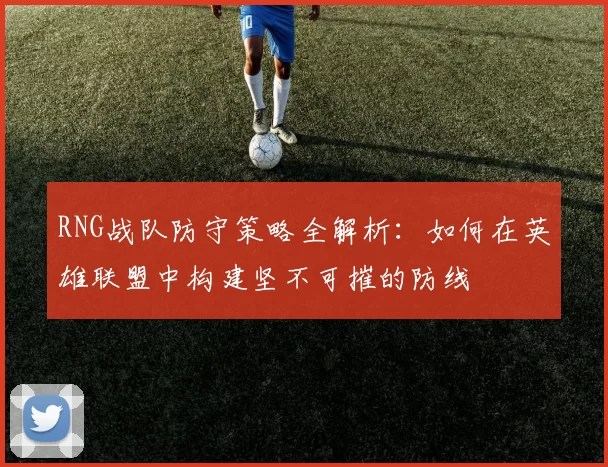RNG战队防守策略全解析:如何在英雄联盟中构建坚不可摧的防线