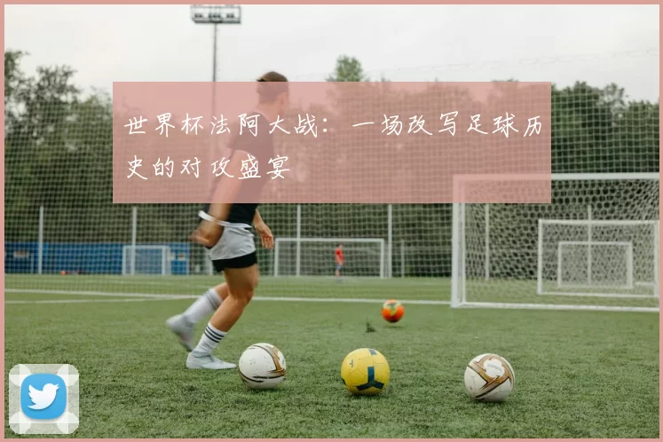 世界杯法阿大战:一场改写足球历史的对攻盛宴
