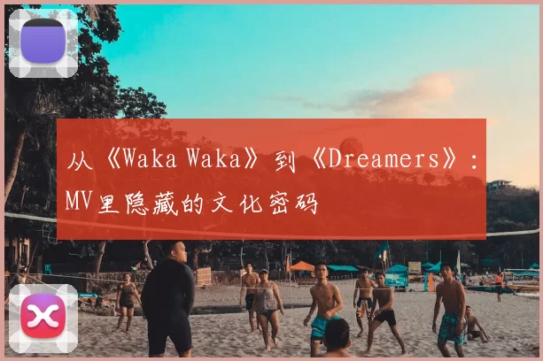 从《Waka Waka》到《Dreamers》:MV里隐藏的文化密码
