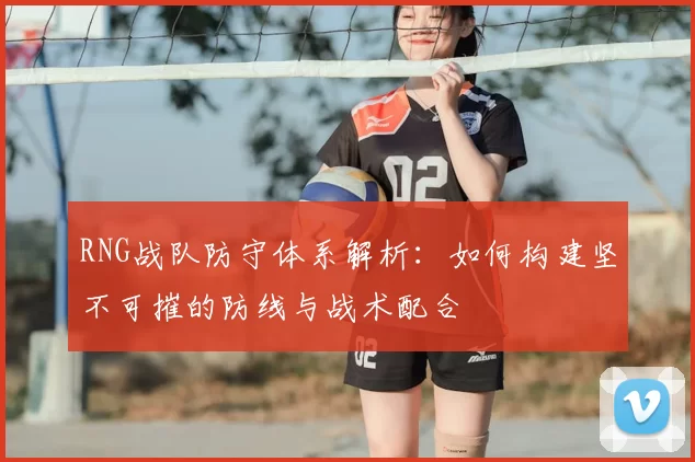 RNG战队防守体系解析:如何构建坚不可摧的防线与战术配合