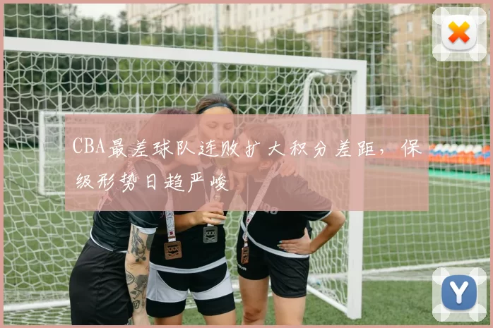CBA最差球队连败扩大积分差距，保级形势日趋严峻