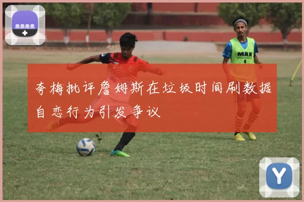 夸梅批评詹姆斯在垃圾时间刷数据自恋行为引发争议
