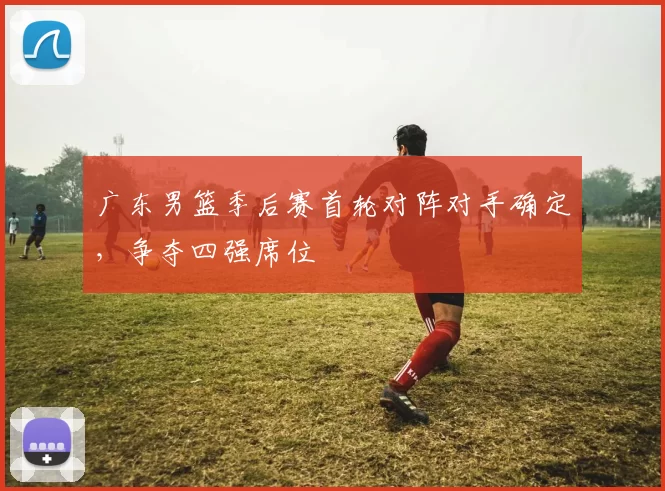 广东男篮季后赛首轮对阵对手确定,争夺四强席位