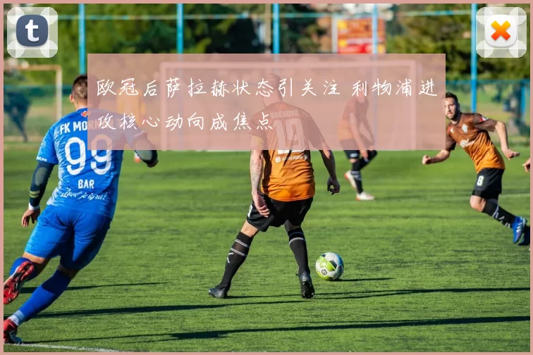 欧冠后萨拉赫状态引关注 利物浦进攻核心动向成焦点