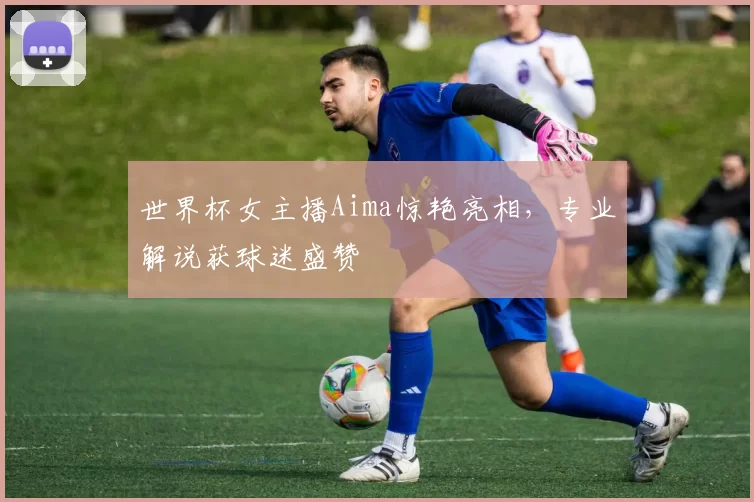 世界杯女主播Aima惊艳亮相，专业解说获球迷盛赞