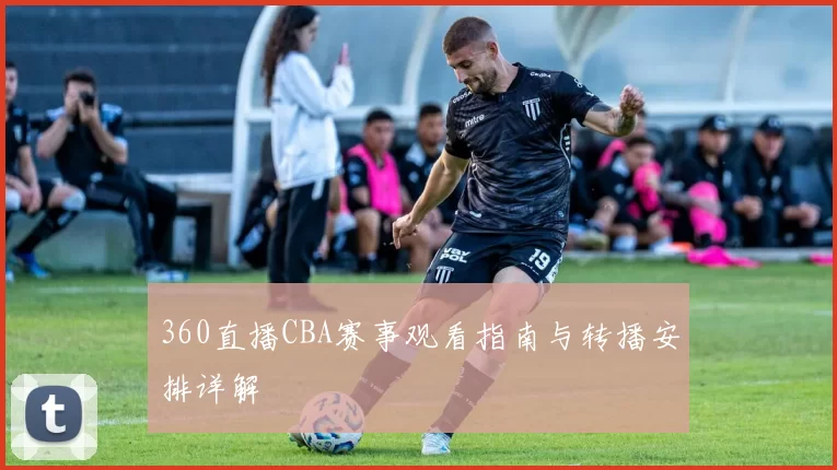360直播CBA赛事观看指南与转播安排详解