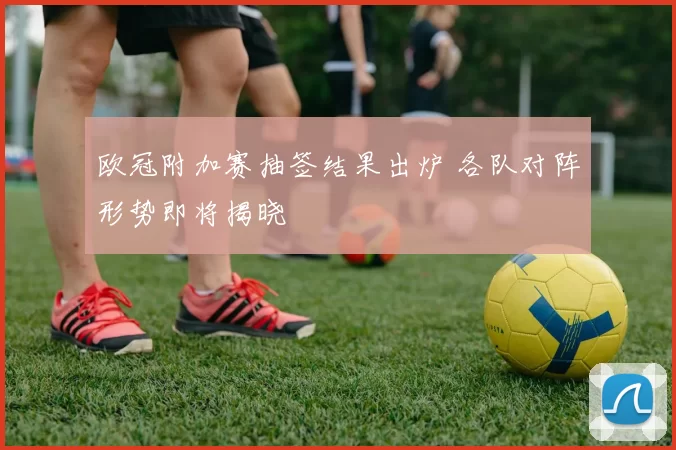 欧冠附加赛抽签结果出炉 各队对阵形势即将揭晓