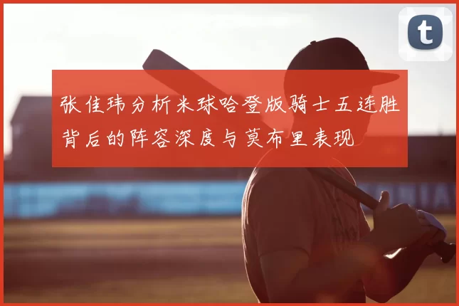 张佳玮分析米球哈登版骑士五连胜背后的阵容深度与莫布里表现