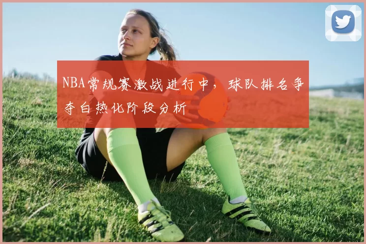 NBA常规赛激战进行中，球队排名争夺白热化阶段分析