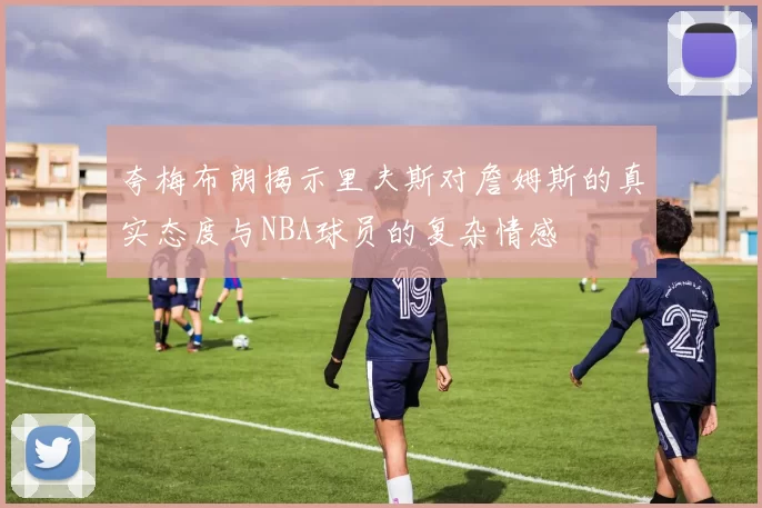 夸梅布朗揭示里夫斯对詹姆斯的真实态度与NBA球员的复杂情感