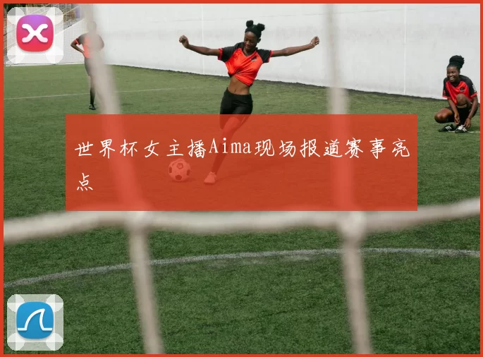 世界杯女主播Aima现场报道赛事亮点