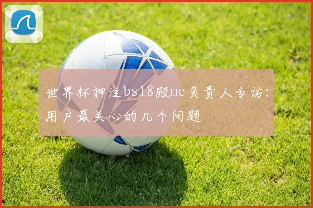 世界杯押注bs18殿me负责人专访：用户最关心的几个问题