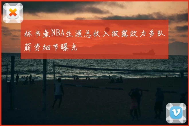 林书豪NBA生涯总收入披露效力多队薪资细节曝光