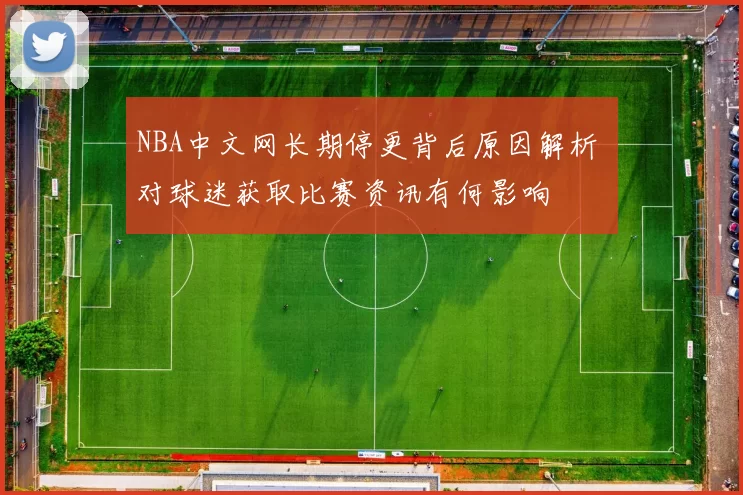NBA中文网长期停更背后原因解析 对球迷获取比赛资讯有何影响