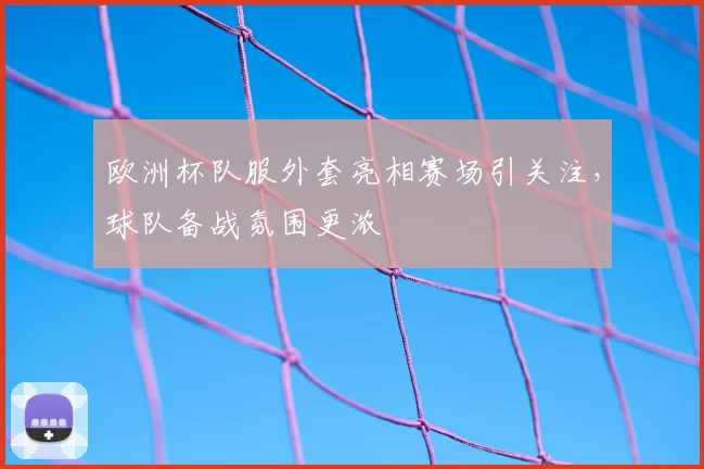 欧洲杯队服外套亮相赛场引关注,球队备战氛围更浓