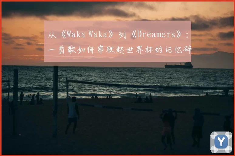 从《Waka Waka》到《Dreamers》:一首歌如何串联起世界杯的记忆碎片