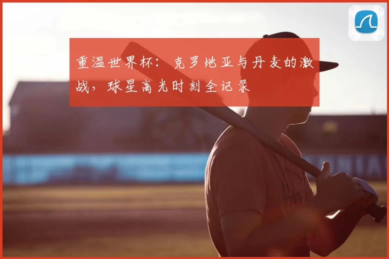 重温世界杯:克罗地亚与丹麦的激战,球星高光时刻全记录