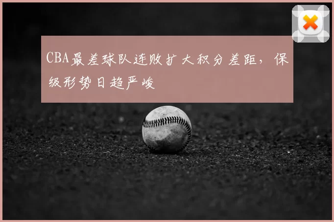 CBA最差球队连败扩大积分差距，保级形势日趋严峻