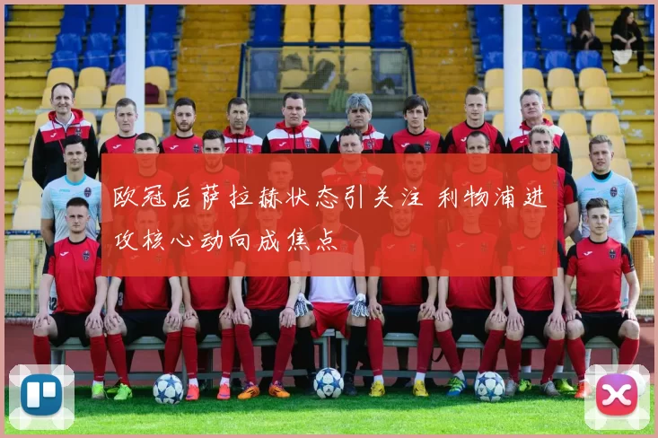 欧冠后萨拉赫状态引关注 利物浦进攻核心动向成焦点