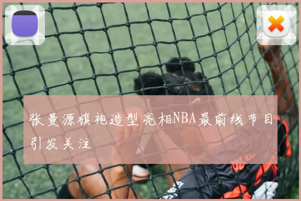 张曼源旗袍造型亮相NBA最前线节目引发关注