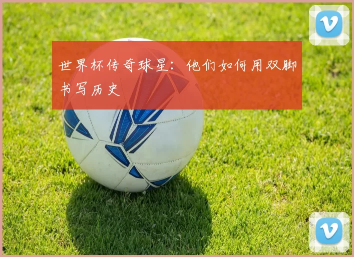 世界杯传奇球星:他们如何用双脚书写历史