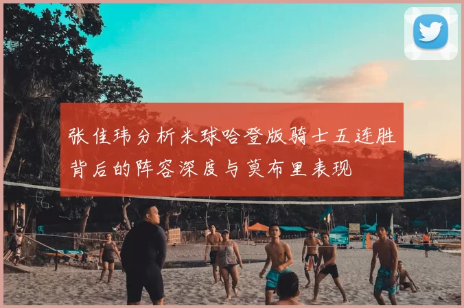 张佳玮分析米球哈登版骑士五连胜背后的阵容深度与莫布里表现