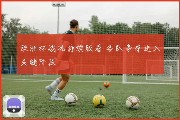 欧洲杯战况持续胶着 各队争夺进入关键阶段