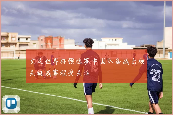 女足世界杯预选赛中国队备战出线关键战赛程受关注