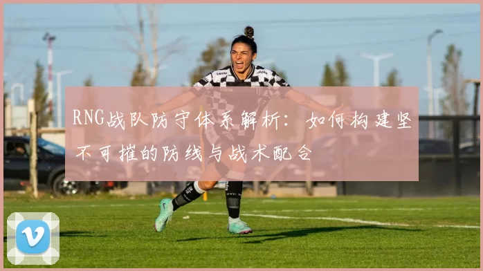 RNG战队防守体系解析:如何构建坚不可摧的防线与战术配合