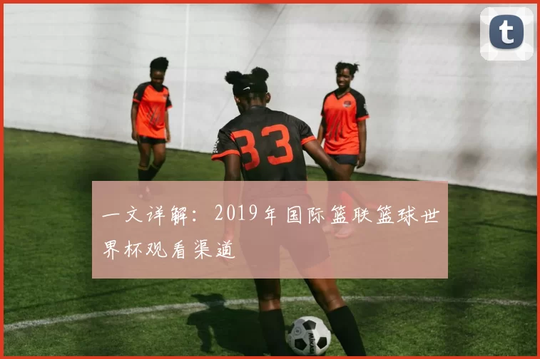 一文详解：2019年国际篮联篮球世界杯观看渠道