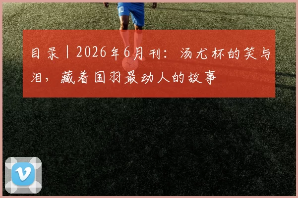 目录|2026年6月刊:汤尤杯的笑与泪,藏着国羽最动人的故事