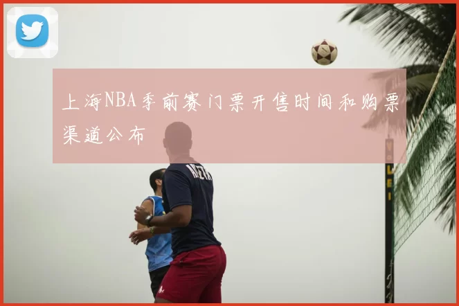 上海NBA季前赛门票开售时间和购票渠道公布