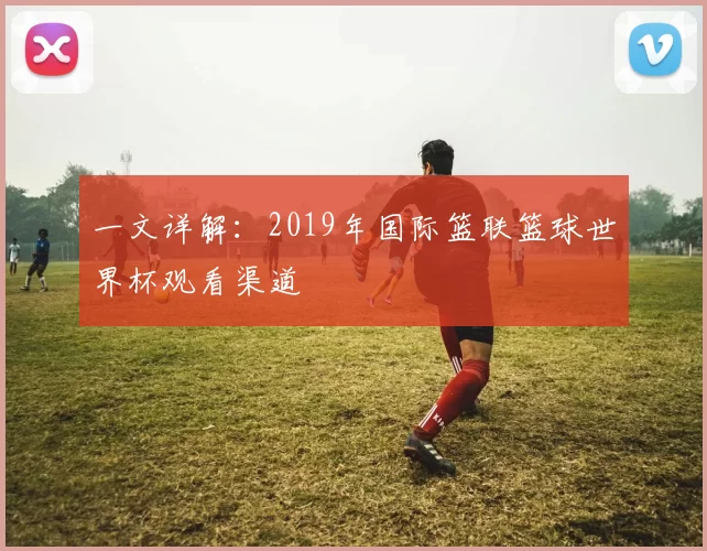一文详解:2019年国际篮联篮球世界杯观看渠道