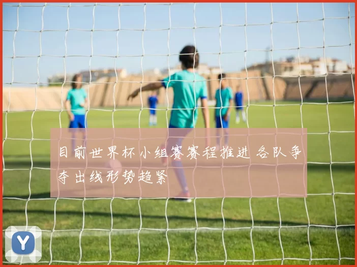 目前世界杯小组赛赛程推进 各队争夺出线形势趋紧