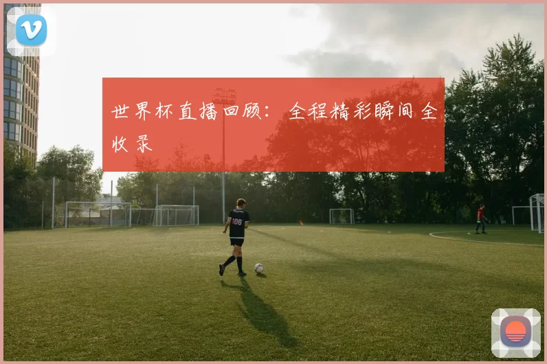 世界杯直播回顾：全程精彩瞬间全收录