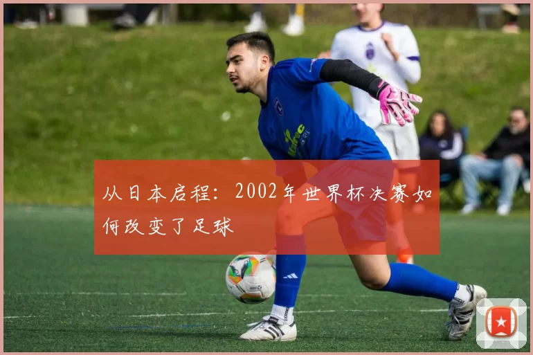 从日本启程：2002年世界杯决赛如何改变了足球
