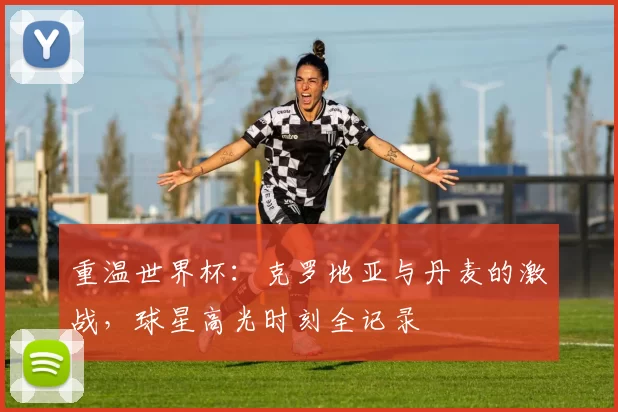 重温世界杯:克罗地亚与丹麦的激战,球星高光时刻全记录