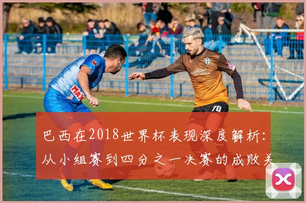 巴西在2018世界杯表现深度解析:从小组赛到四分之一决赛的成败关键