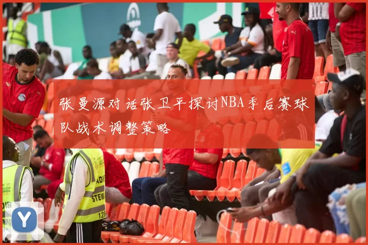张曼源对话张卫平探讨NBA季后赛球队战术调整策略