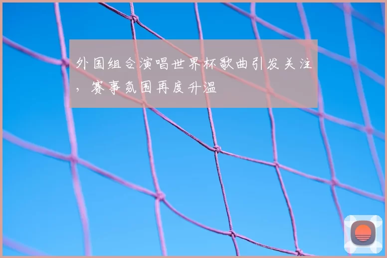 外国组合演唱世界杯歌曲引发关注,赛事氛围再度升温