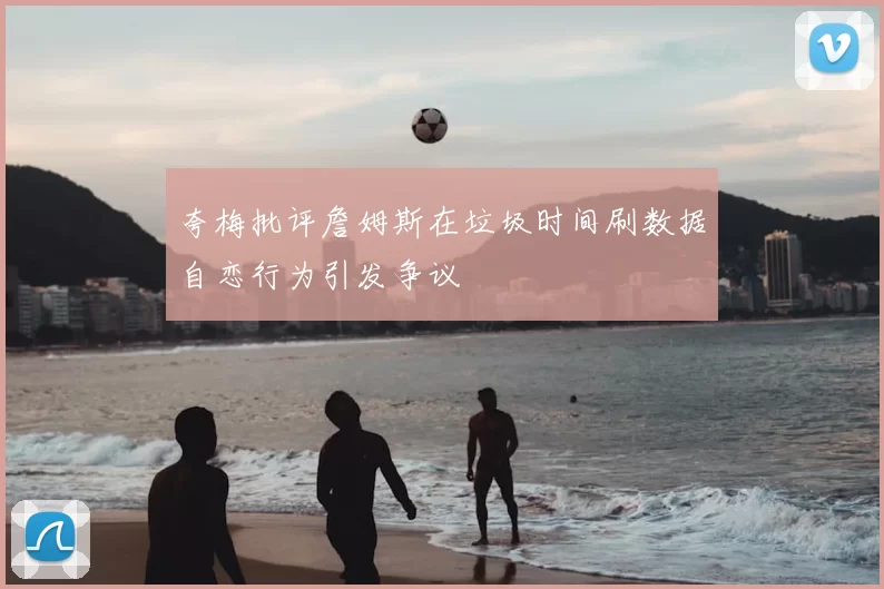 夸梅批评詹姆斯在垃圾时间刷数据自恋行为引发争议