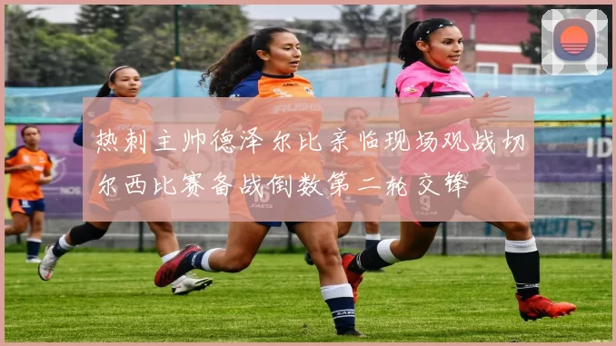 热刺主帅德泽尔比亲临现场观战切尔西比赛备战倒数第二轮交锋